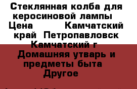 Стеклянная колба для керосиновой лампы › Цена ­ 100 - Камчатский край, Петропавловск-Камчатский г. Домашняя утварь и предметы быта » Другое   